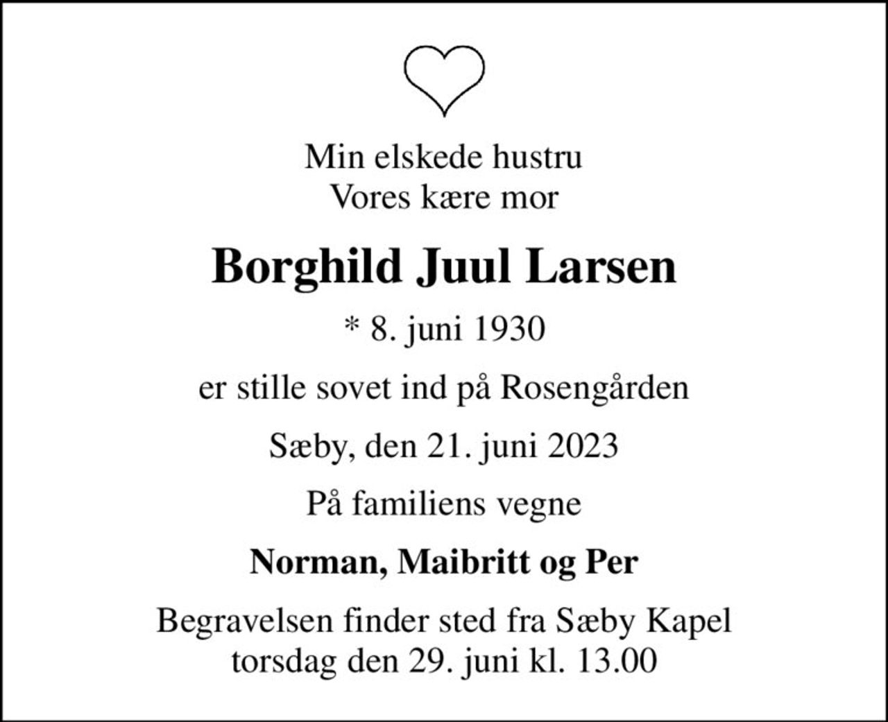 Min elskede hustru Vores kære mor
Borghild Juul Larsen
* 8. juni 1930
er stille sovet ind på Rosengården
Sæby, den 21. juni 2023
På familiens vegne
Norman, Maibritt og Per
Begravelsen finder sted fra Sæby Kapel  torsdag den 29. juni kl. 13.00