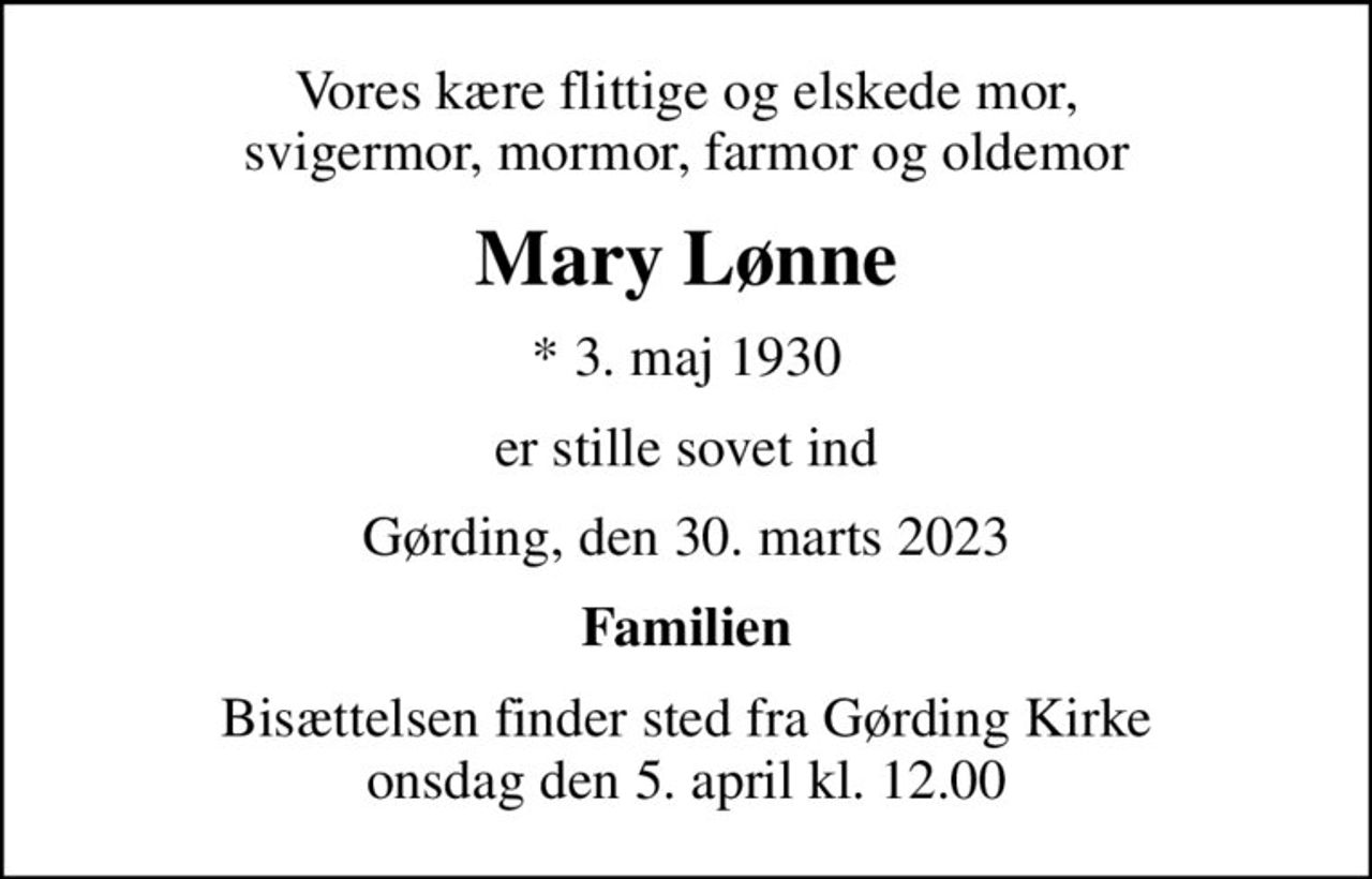 Vores kære flittige og elskede mor, svigermor, mormor, farmor og oldemor
Mary Lønne
* 3. maj 1930
er stille sovet ind
Gørding, den 30. marts 2023
Familien
Bisættelsen finder sted fra Gørding Kirke  onsdag den 5. april kl. 12.00