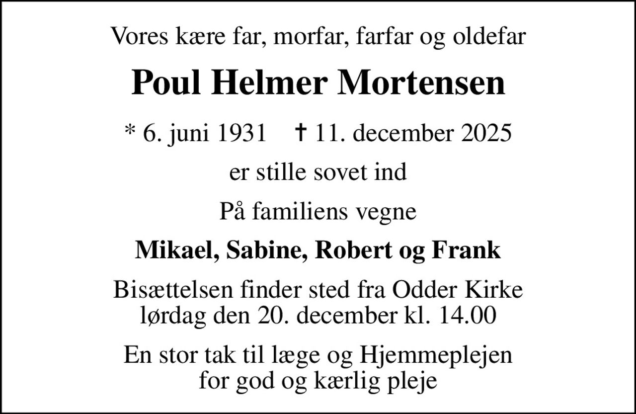 Vores kære far, morfar, farfar og oldefar
Poul Helmer Mortensen
* 6. juni 1931    ✝ 11. december 2025
er stille sovet ind
På familiens vegne
Mikael, Sabine, Robert og Frank
Bisættelsen finder sted fra Odder Kirke  lørdag den 20. december kl. 14.00 
En stor tak til læge og Hjemmeplejen for god og kærlig pleje
