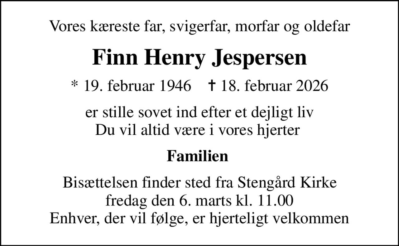Vores kæreste far, svigerfar, morfar og oldefar
Finn Henry Jespersen
* 19. februar 1946    ✝ 18. februar 2026
er stille sovet ind efter et dejligt liv Du vil altid være i vores hjerter 
Familien 
Bisættelsen finder sted fra Stengård Kirke  fredag den 6. marts kl. 11.00  Enhver, der vil følge, er hjerteligt velkommen