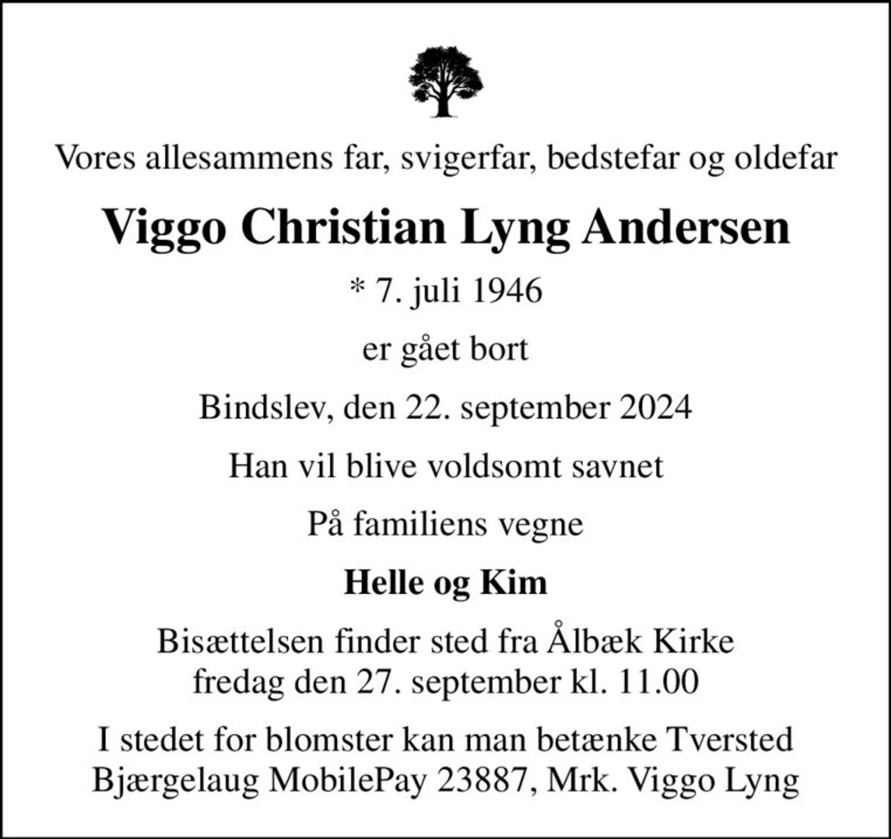 Vores allesammens far, svigerfar, bedstefar og oldefar
Viggo Christian Lyng Andersen
* 7. juli 1946
er gået bort
Bindslev, den 22. september 2024
Han vil blive voldsomt savnet
På familiens vegne
Helle og Kim
Bisættelsen finder sted fra Ålbæk Kirke  fredag den 27. september kl. 11.00 
I stedet for blomster kan man betænke Tversted Bjærgelaug MobilePay 23887, Mrk. Viggo Lyng