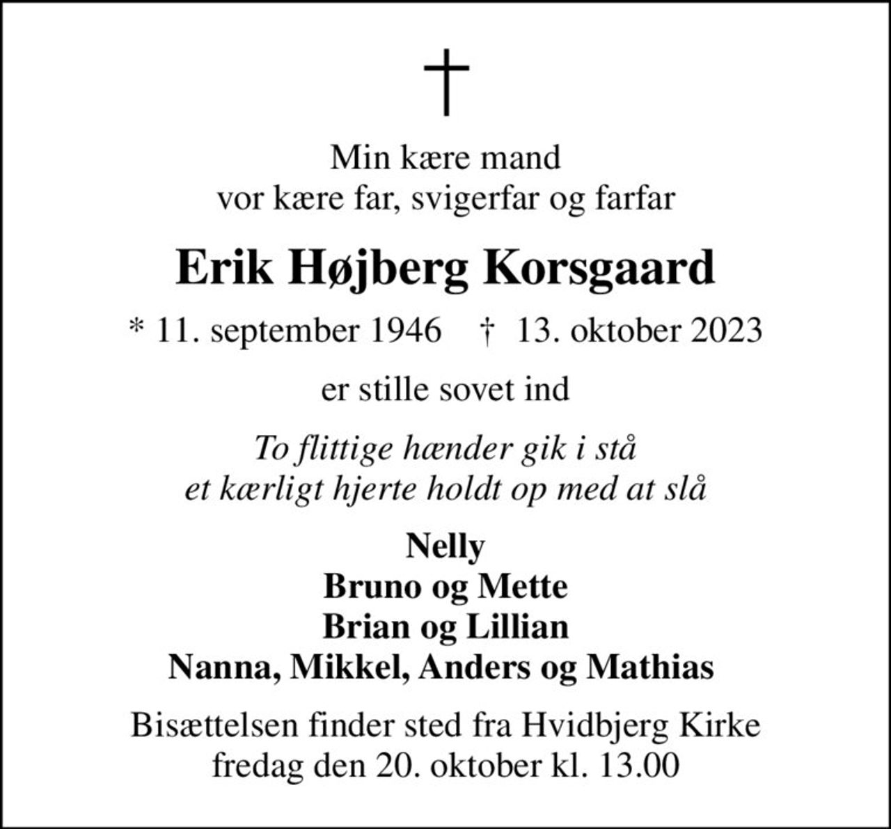 Min kære mand vor kære far, svigerfar og farfar
Erik Højberg Korsgaard
* 11. september 1946    ✝ 13. oktober 2023
er stille sovet ind
To flittige hænder gik i stå et kærligt hjerte holdt op med at slå
Nelly Bruno og Mette Brian og Lillian Nanna, Mikkel, Anders og Mathias 
Bisættelsen finder sted fra Hvidbjerg Kirke  fredag den 20. oktober kl. 13.00