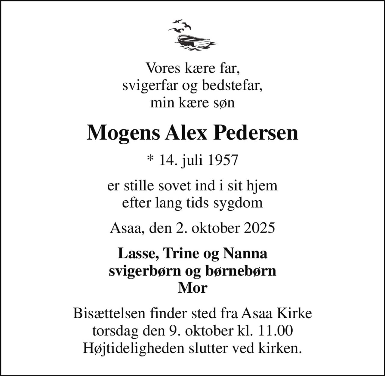 Vores kære far, svigerfar og bedstefar, min kære søn
Mogens Alex Pedersen
* 14. juli 1957
er stille sovet ind i sit hjem efter lang tids sygdom
Asaa, den 2. oktober 2025
Lasse, Trine og Nanna svigerbørn og børnebørn Mor
Bisættelsen finder sted fra Asaa Kirke torsdag den 9. oktober kl. 11.00 Højtideligheden slutter ved kirken.