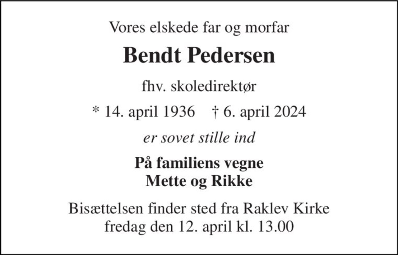 Vores elskede far og morfar 
Bendt Pedersen 
fhv. skoledirektør 
★​ 14. april 1936​    ✝​ 6. april 2024 
er sovet stille ind 
På familiens vegne Mette og Rikke 
Bisættelsen​​ finder sted fra Raklev Kirke​​ fredag den 12. april​​ kl. 13.00
