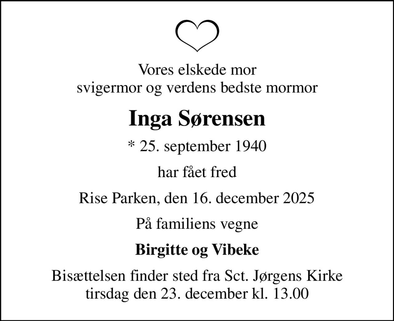 Vores elskede mor svigermor og verdens bedste mormor
Inga Sørensen
* 25. september 1940
har fået fred
Rise Parken, den 16. december 2025
På familiens vegne
Birgitte og Vibeke
Bisættelsen finder sted fra Sct. Jørgens Kirke  tirsdag den 23. december kl. 13.00
