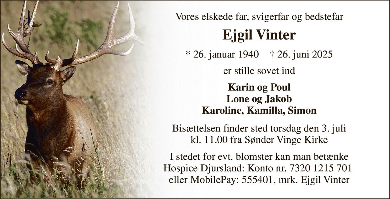Vores elskede far, svigerfar og bedstefar 
Ejgil Vinter 
*​ 26. januar 1940​    †​ 26. juni 2025 
er stille sovet ind 
Karin og Poul Lone og Jakob Karoline, Kamilla, Simon 
Bisættelsen​ finder sted torsdag den 3. juli​ kl. 11.00 fra Sønder Vinge Kirke 
I stedet for evt. blomster kan man betænke Hospice Djursland: Konto nr. 7320 1215 701  eller MobilePay: 555401, mrk. Ejgil Vinter