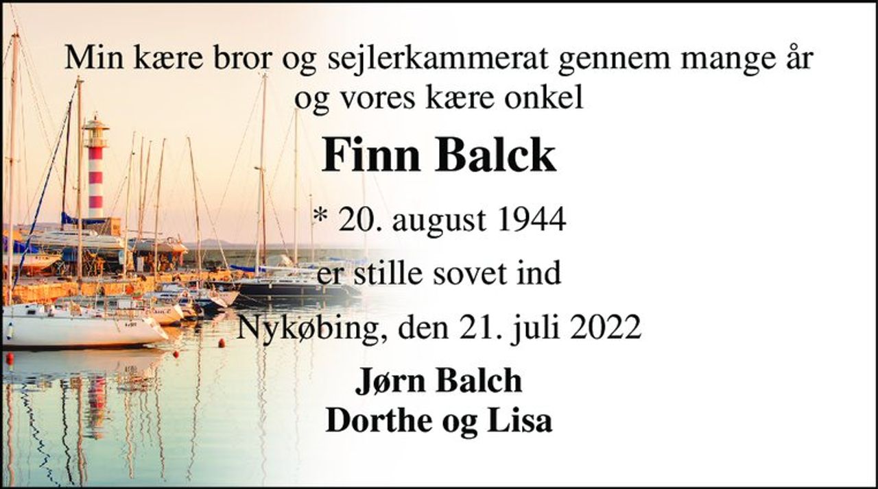 Min kære bror og sejlerkammerat gennem mange år og vores kære onkel 
Finn Balck 
*​ 20. august 1944 
er stille sovet ind 
Nykøbing, den 21. juli 2022 
Jørn Balch Dorthe og Lisa