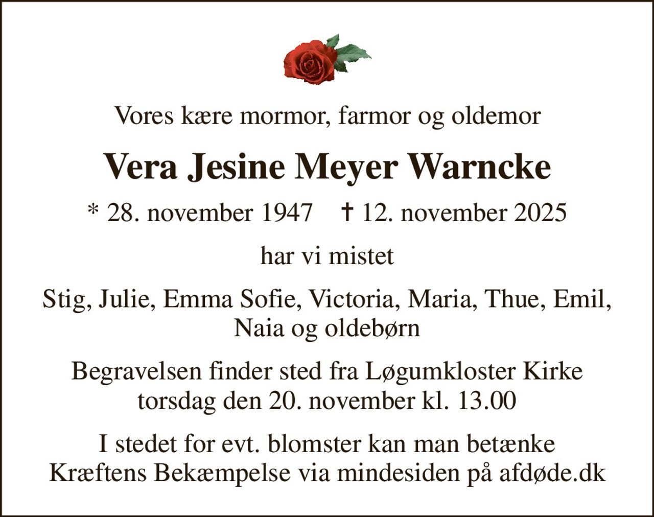 Vores kære mormor, farmor og oldemor
Vera Jesine Meyer Warncke
* 28. november 1947    ✝ 12. november 2025
har vi mistet
Stig, Julie, Emma Sofie, Victoria, Maria, Thue, Emil, Naia og oldebørn
Begravelsen finder sted fra Løgumkloster Kirke  torsdag den 20. november kl. 13.00 
I stedet for evt. blomster kan man betænke
					Kræftens Bekæmpelse via mindesiden på afdøde.dk