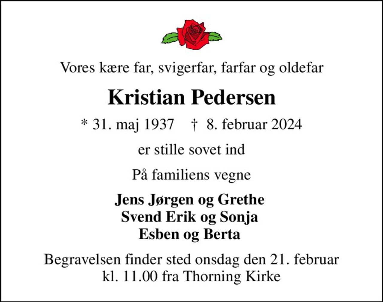 Vores kære far, svigerfar, farfar og oldefar
Kristian Pedersen
* 31. maj 1937    ✝ 8. februar 2024
er stille sovet ind
På familiens vegne
Jens Jørgen og Grethe  Svend Erik og Sonja  Esben og Berta 
Begravelsen finder sted onsdag den 21. februar kl. 11.00 fra Thorning Kirke