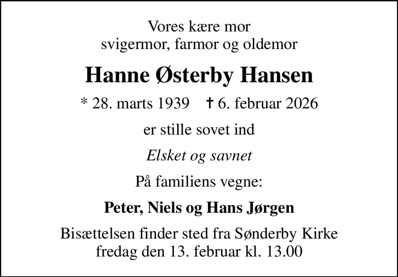 Vores kære mor svigermor, farmor og oldemor
Hanne Østerby Hansen
* 28. marts 1939    ✝ 6. februar 2026
er stille sovet ind
Elsket og savnet
På familiens vegne:
Peter, Niels og Hans Jørgen
Bisættelsen finder sted fra Sønderby Kirke  fredag den 13. februar kl. 13.00
