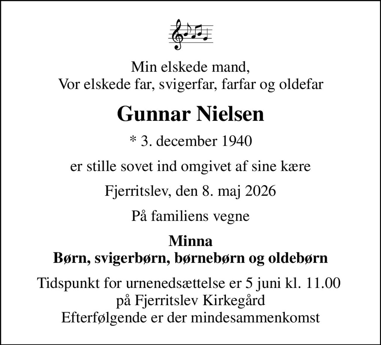 Min elskede mand, Vor elskede far, svigerfar, farfar og oldefar
Gunnar Nielsen
* 3. december 1940
er stille sovet ind omgivet af sine kære
Fjerritslev, den 8. maj 2026
På familiens vegne
Minna Børn, svigerbørn, børnebørn og oldebørn
Tidspunkt for urnenedsættelse er 5 juni kl. 11.00  på Fjerritslev Kirkegård Efterfølgende er der mindesammenkomst