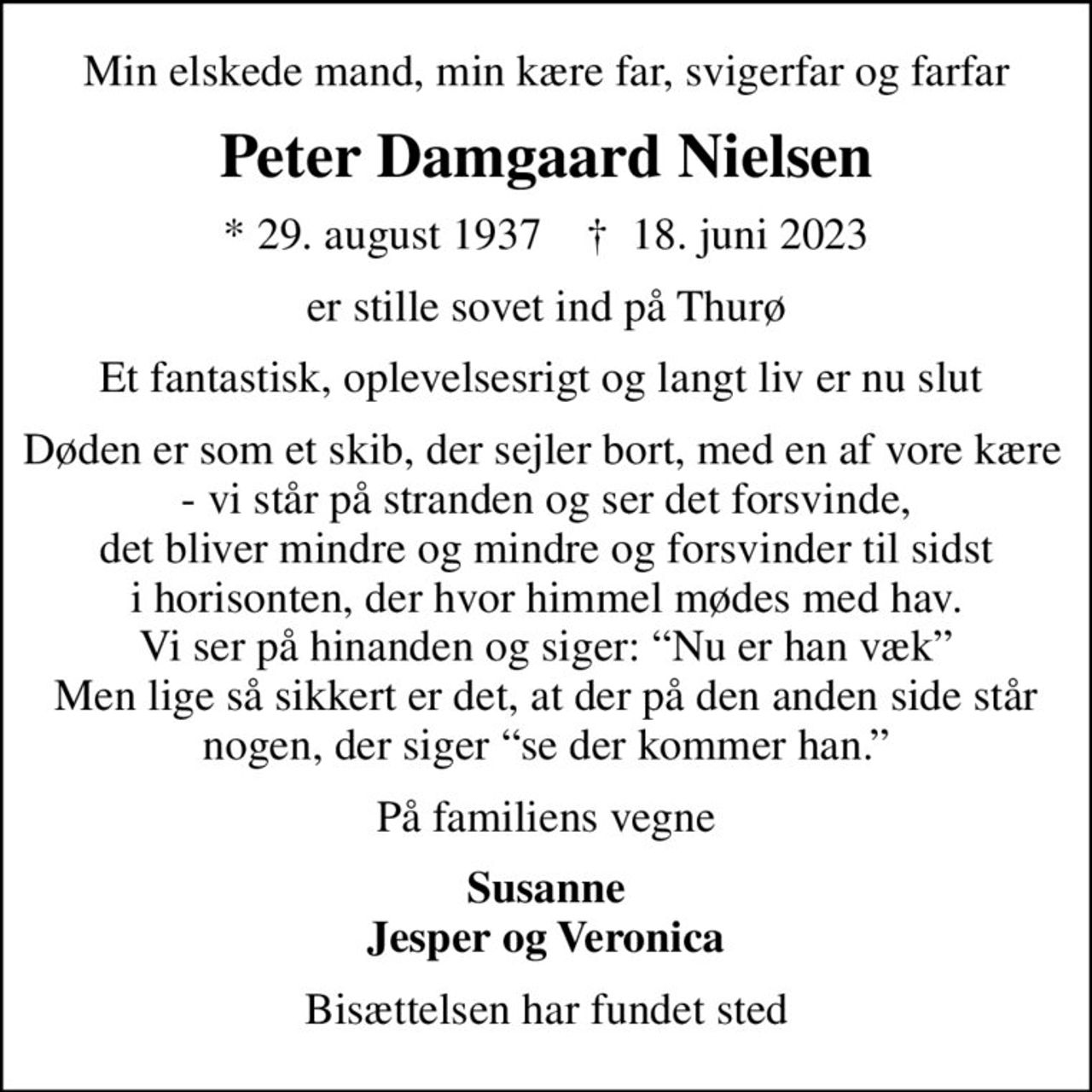 Min elskede mand, min kære far, svigerfar og farfar
Peter Damgaard Nielsen
* 29. august 1937    ✝ 18. juni 2023
er stille sovet ind på Thurø
Et fantastisk, oplevelsesrigt og langt liv er nu slut 
Døden er som et skib, der sejler bort, med en af vore kære  - vi står på stranden og ser det forsvinde, det bliver mindre og mindre og forsvinder til sidst i horisonten, der hvor himmel mødes med hav. Vi ser på hinanden og siger: Nu er han væk Men lige så sikkert er det, at der på den anden side står nogen, der siger se der kommer han.
På familiens vegne
Susanne Jesper og Veronica
Bisættelsen har fundet sted