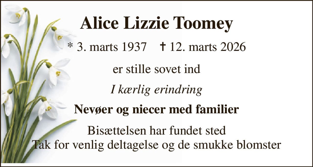 Alice Lizzie Toomey 
*​ 3. marts 1937​    ✝​ 12. marts 2026 
er stille sovet ind 
I kærlig erindring 
Nevøer og niecer med familier 
Bisættelsen har fundet sted Tak for venlig deltagelse og de smukke blomster