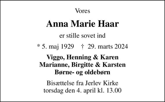 Vores
Anna Marie Haar
er stille sovet ind
* 5. maj 1929    &#x271d; 29. marts 2024
Viggo, Henning & Karen Marianne, Birgitte & Karsten Børne- og oldebørn
Bisættelse fra Jerlev Kirke torsdag den 4. april kl. 13.00