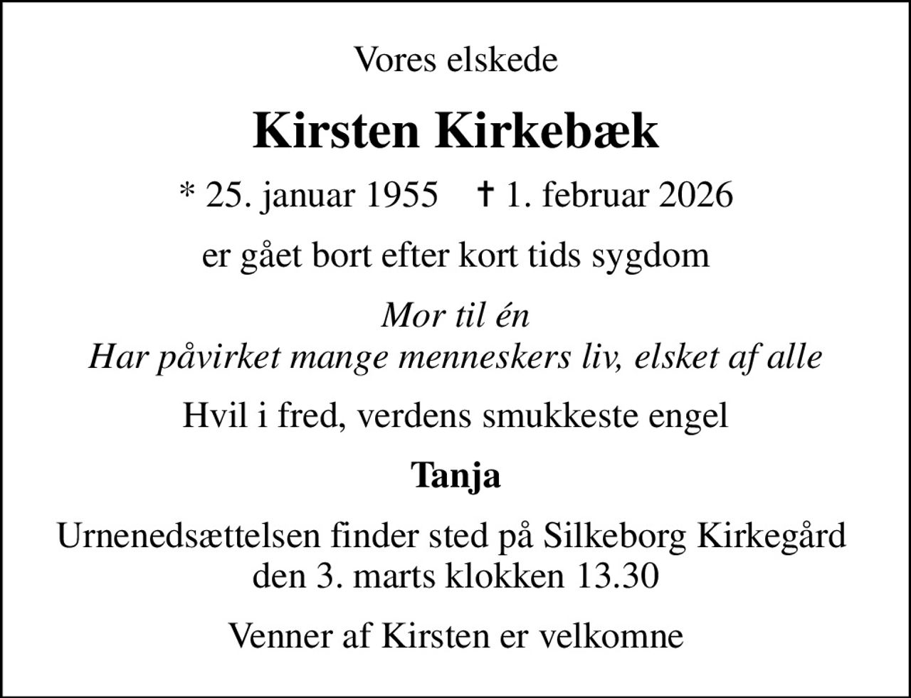 Vores elskede
Kirsten Kirkebæk
* 25. januar 1955    ✝ 1. februar 2026
er gået bort efter kort tids sygdom
Mor til én Har påvirket mange menneskers liv, elsket af alle
Hvil i fred, verdens smukkeste engel
Tanja
Urnenedsættelsen finder sted på Silkeborg Kirkegård  den 3. marts klokken 13.30
Venner af Kirsten er velkomne