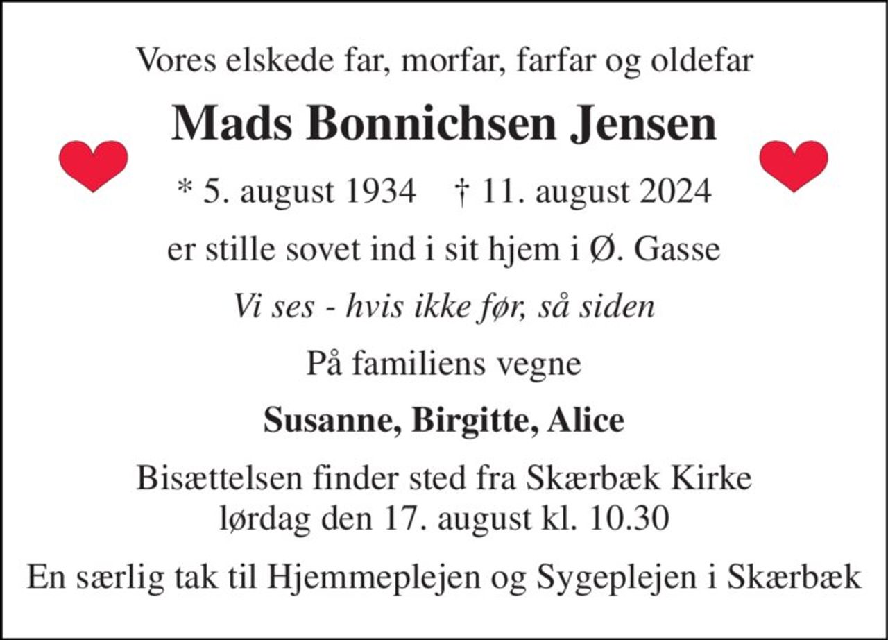 Vores elskede far, morfar, farfar og oldefar 
Mads Bonnichsen Jensen 
*​ 5. august 1934​    †​ 11. august 2024 
er stille sovet ind i sit hjem i Ø. Gasse 
Vi ses - hvis ikke før, så siden 
På familiens vegne 
Susanne, Birgitte, Alice 
Bisættelsen​ finder sted fra Skærbæk Kirke​ lørdag den 17. august​ kl. 10.30 
En særlig tak til Hjemmeplejen og Sygeplejen i Skærbæk