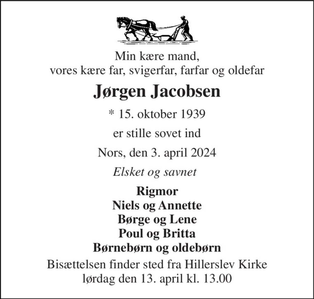 Min kære mand, vores kære far, svigerfar, farfar og oldefar 
Jørgen Jacobsen 
* 15. oktober 1939 
er stille sovet ind 
Nors, den 3. april 2024 
Elsket og savnet 
Rigmor Niels og Annette Børge og Lene Poul og Britta Børnebørn og oldebørn 
Bisættelsen finder sted fra Hillerslev Kirke lørdag den 13. april kl. 13.00
