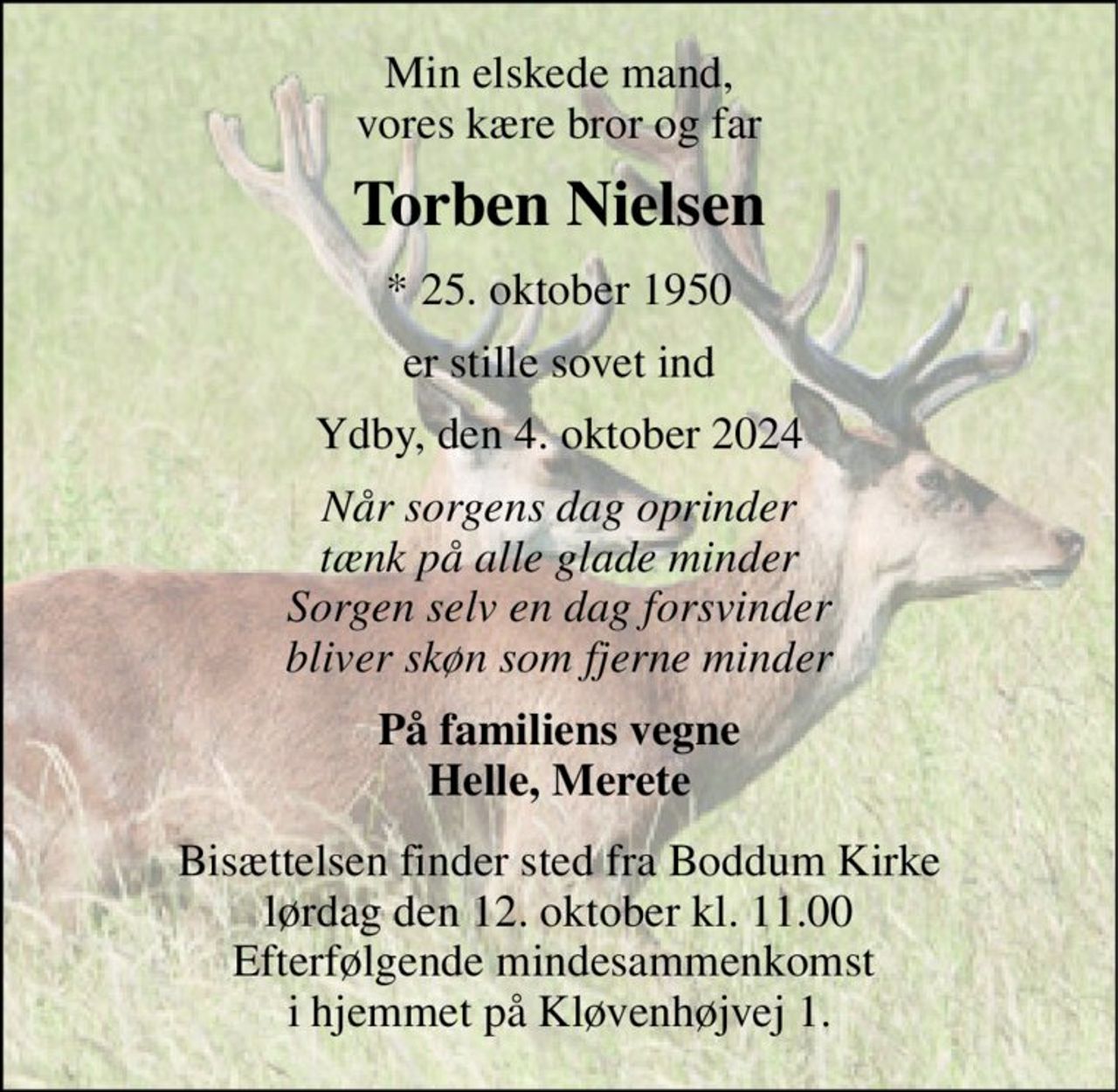 Min elskede mand, vores kære bror og far 
Torben Nielsen 
* 25. oktober 1950 
er stille sovet ind 
Ydby, den 4. oktober 2024 
Når sorgens dag oprinder tænk på alle glade minder Sorgen selv en dag forsvinder bliver skøn som fjerne minder 
På familiens vegne Helle, Merete 
Bisættelsen finder sted fra Boddum Kirke lørdag den 12. oktober kl. 11.00 Efterfølgende mindesammenkomst  i hjemmet på Kløvenhøjvej 1.