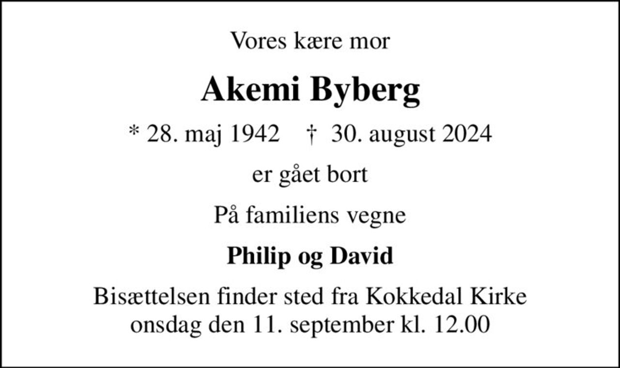 Vores kære mor
Akemi Byberg
* 28. maj 1942    ✝ 30. august 2024
er gået bort
På familiens vegne
Philip og David
Bisættelsen finder sted fra Kokkedal Kirke  onsdag den 11. september kl. 12.00