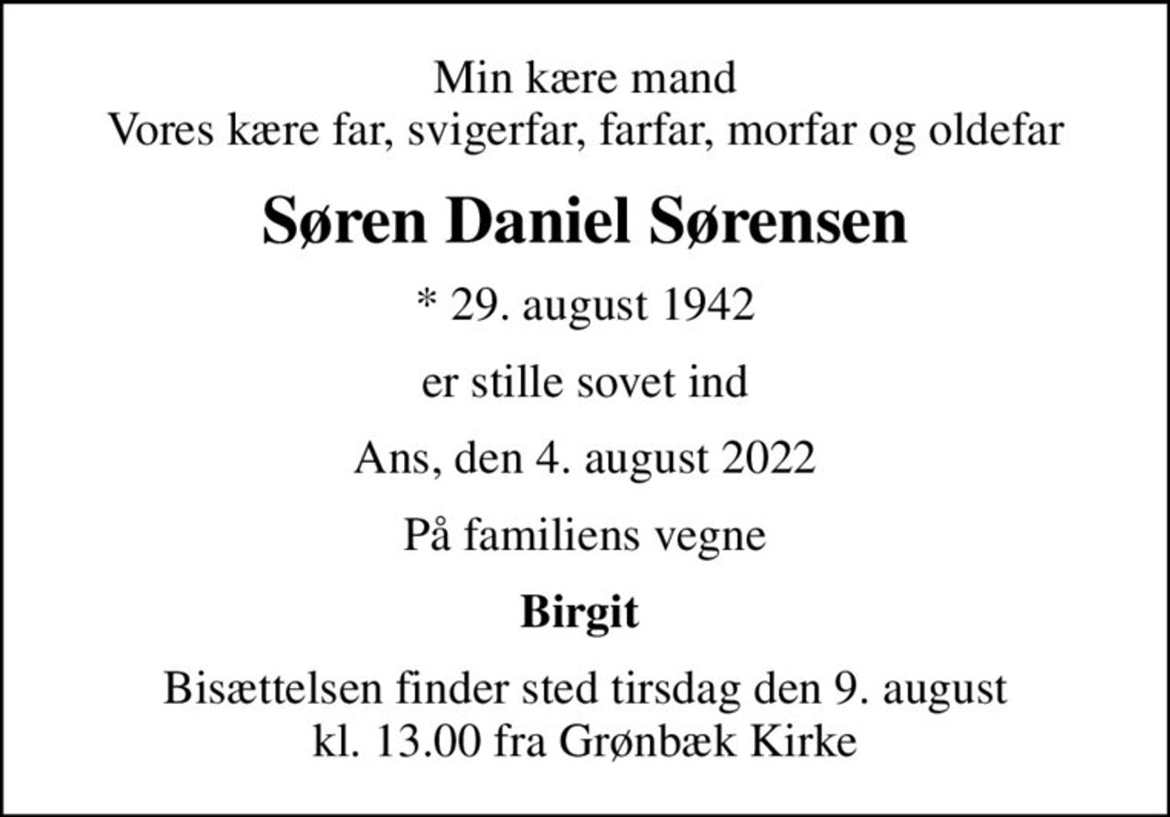 Min kære mand Vores kære far, svigerfar, farfar, morfar og oldefar
Søren Daniel Sørensen
* 29. august 1942
er stille sovet ind
Ans, den 4. august 2022
På familiens vegne
Birgit 
Bisættelsen finder sted tirsdag den 9. august kl. 13.00 fra Grønbæk Kirke