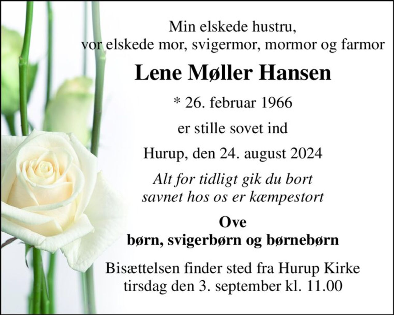 Min elskede hustru, vor elskede mor, svigermor, mormor og farmor 
Lene Møller Hansen 
*​ 26. februar 1966 
er stille sovet ind 
Hurup, den 24. august 2024 
Alt for tidligt gik du bort savnet hos os er kæmpestort 
Ove børn, svigerbørn og børnebørn 
Bisættelsen​ finder sted fra Hurup Kirke​ tirsdag den 3. september​ kl. 11.00