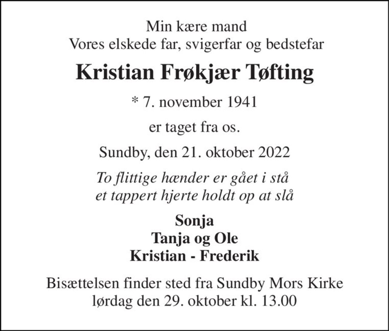 Min kære mand Vores elskede far, svigerfar og bedstefar 
Kristian Frøkjær Tøfting 
*​ 7. november 1941 
er taget fra os. 
Sundby, den 21. oktober 2022 
To flittige hænder er gået i stå  et tappert hjerte holdt op at slå 
Sonja Tanja og Ole Kristian - Frederik 
Bisættelsen​ finder sted fra Sundby Mors Kirke​ lørdag den 29. oktober​ kl. 13.00
