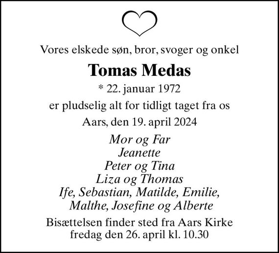 Vores elskede søn, bror, svoger og onkel
Tomas Medas
* 22. januar 1972
er pludselig alt for tidligt taget fra os
Aars, den 19. april 2024
Mor og Far Jeanette Peter og Tina Liza og Thomas Ife, Sebastian, Matilde, Emilie,  Malthe, Josefine og Alberte
Bisættelsen finder sted fra Aars Kirke  fredag den 26. april kl. 10.30