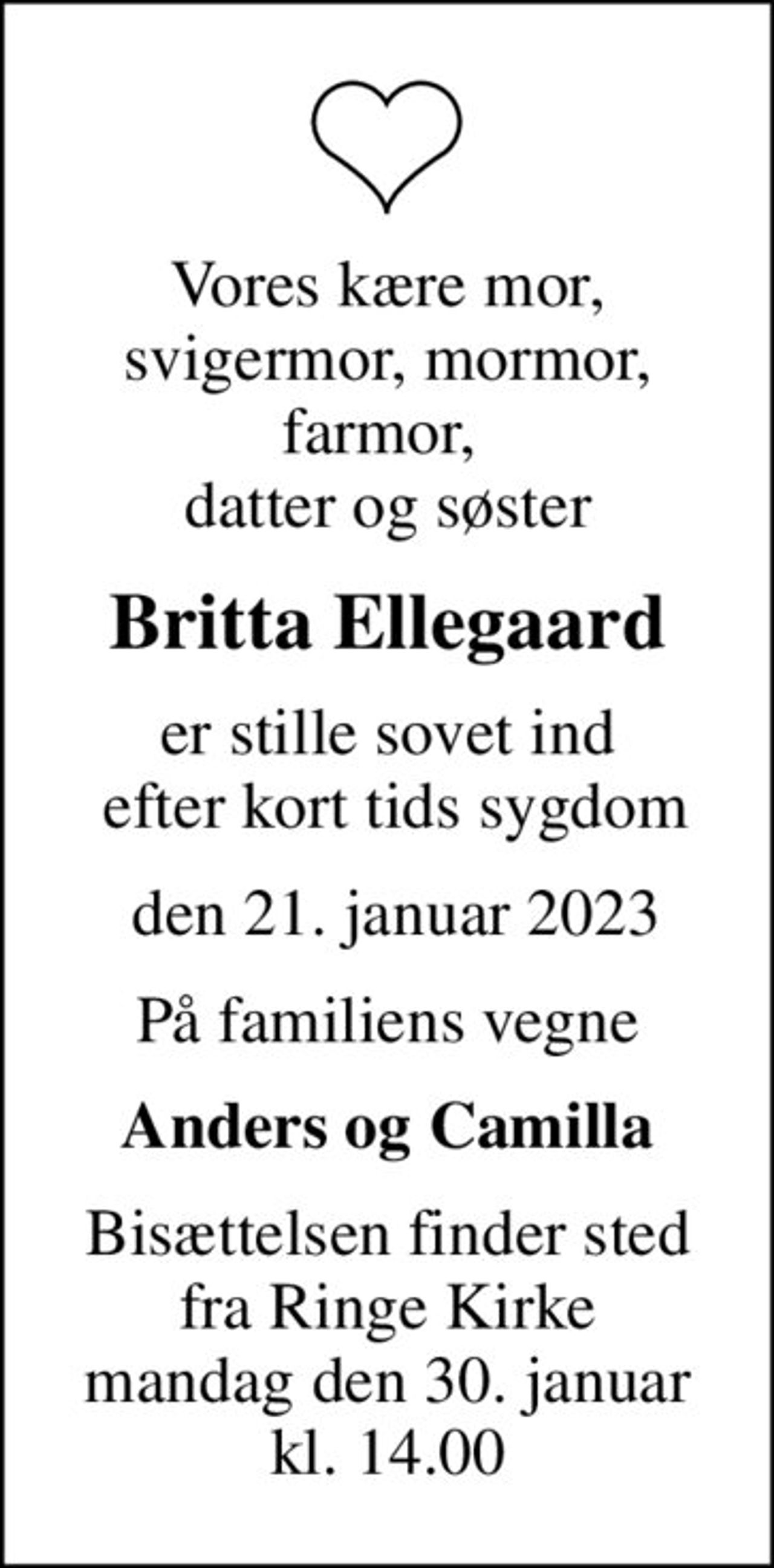 Vores kære mor, svigermor, mormor, farmor,  datter og søster
Britta Ellegaard
er stille sovet ind  efter kort tids sygdom
 den 21. januar 2023
På familiens vegne
Anders og Camilla
Bisættelsen finder sted fra Ringe Kirke mandag den 30. januar kl. 14.00