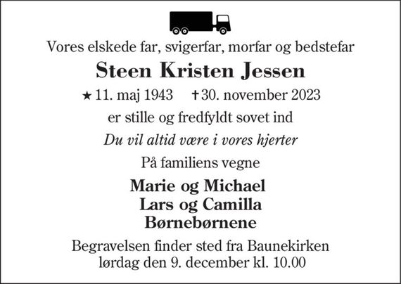 Vores elskede far, svigerfar, morfar og bedstefar
Steen Kristen Jessen
* 11. maj 1943    &#x271d; 30. november 2023
er stille og fredfyldt sovet ind
Du vil altid være i vores hjerter
På familiens vegne
Marie og Michael Lars og Camilla Børnebørnene
Begravelsen finder sted fra Baunekirken  lørdag den 9. december kl. 10.00