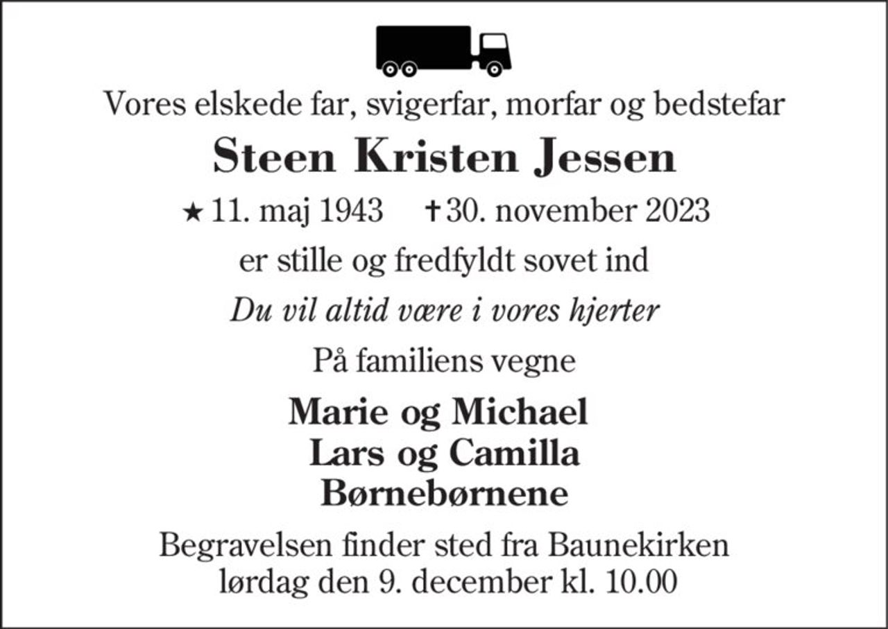 Vores elskede far, svigerfar, morfar og bedstefar
Steen Kristen Jessen
* 11. maj 1943    ✝ 30. november 2023
er stille og fredfyldt sovet ind
Du vil altid være i vores hjerter
På familiens vegne
Marie og Michael Lars og Camilla Børnebørnene
Begravelsen finder sted fra Baunekirken  lørdag den 9. december kl. 10.00