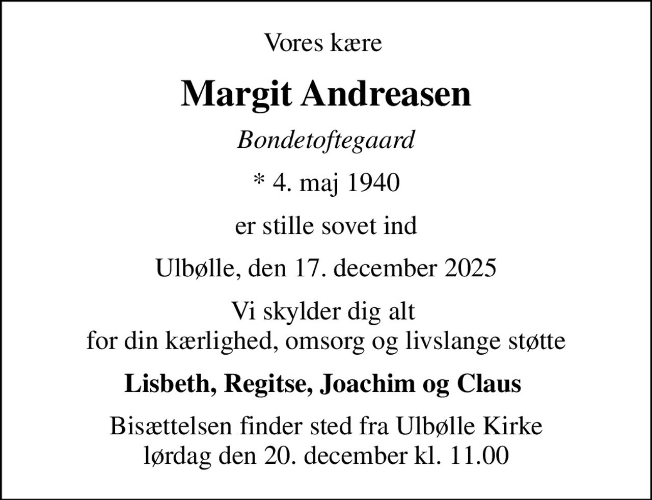 Vores kære 
Margit Andreasen
Bondetoftegaard
* 4. maj 1940
er stille sovet ind
Ulbølle, den 17. december 2025
Vi skylder dig alt  for din kærlighed, omsorg og livslange støtte
Lisbeth, Regitse, Joachim og Claus 
Bisættelsen finder sted fra Ulbølle Kirke  lørdag den 20. december kl. 11.00