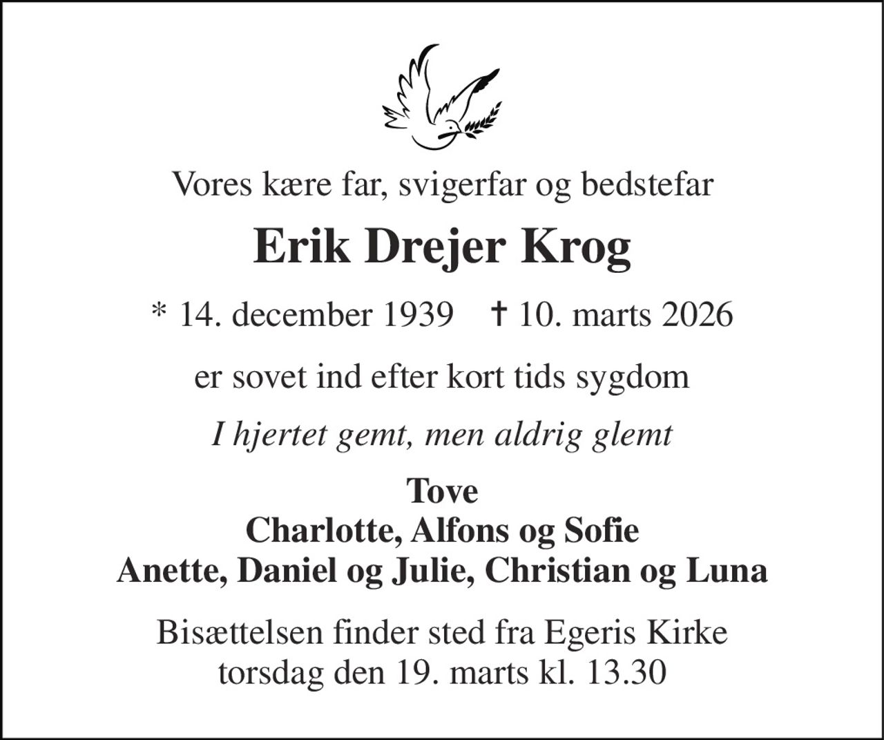 Vores kære far, svigerfar og bedstefar 
Erik Drejer Krog 
★​ 14. december 1939​    ✝​ 10. marts 2026 
er sovet ind efter kort tids sygdom 
I hjertet gemt, men aldrig glemt 
Tove Charlotte, Alfons og Sofie Anette, Daniel og Julie, Christian og Luna 
Bisættelsen​ finder sted fra Egeris Kirke​ torsdag den 19. marts​ kl. 13.30