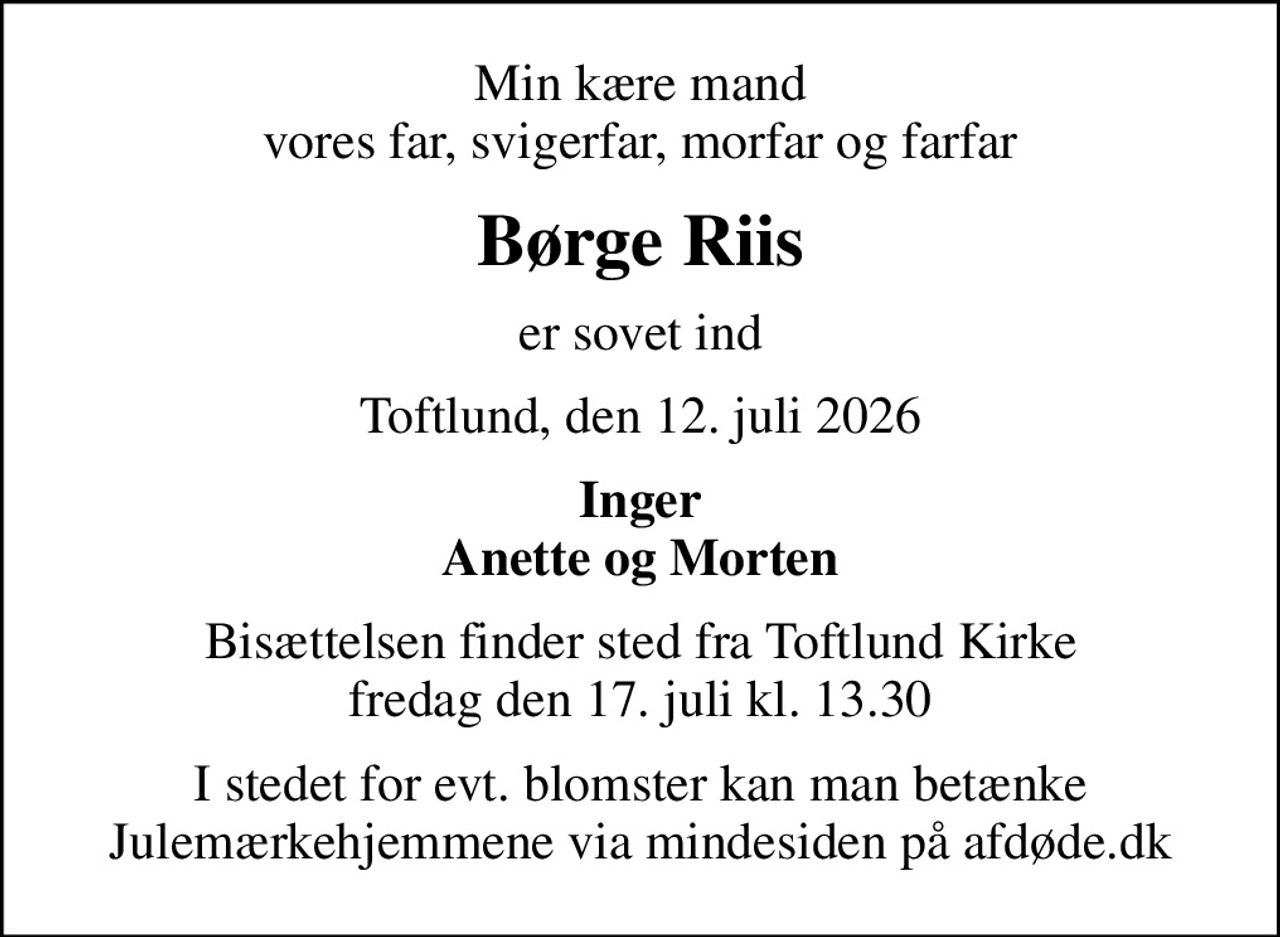 Min kære mand vores far, svigerfar, morfar og farfar
Børge Riis
er sovet ind
Toftlund, den 12. juli 2026
Inger Anette og Morten
Bisættelsen finder sted fra Toftlund Kirke  fredag den 17. juli kl. 13.30 
I stedet for evt. blomster kan man betænke
					Julemærkehjemmene via mindesiden på afdøde.dk