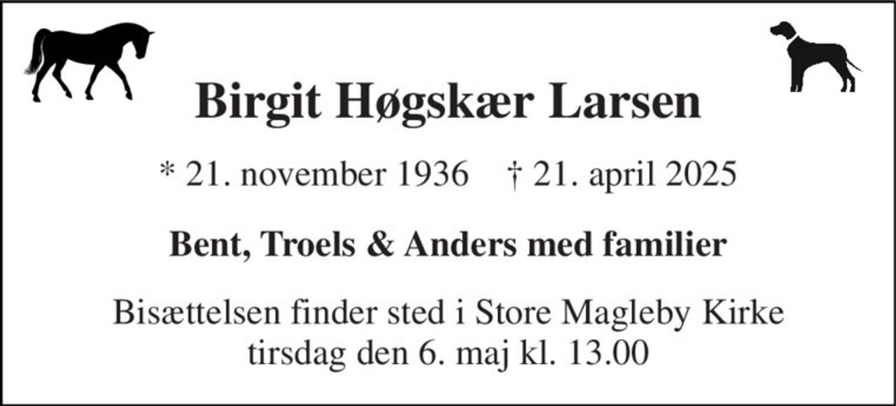 Birgit Høgskær Larsen 
*​ 21. november 1936​    †​ 21. april 2025 
Bent, Troels & Anders med familier 
Bisættelsen​ finder sted i Store Magleby Kirke​ tirsdag den 6. maj​ kl. 13.00