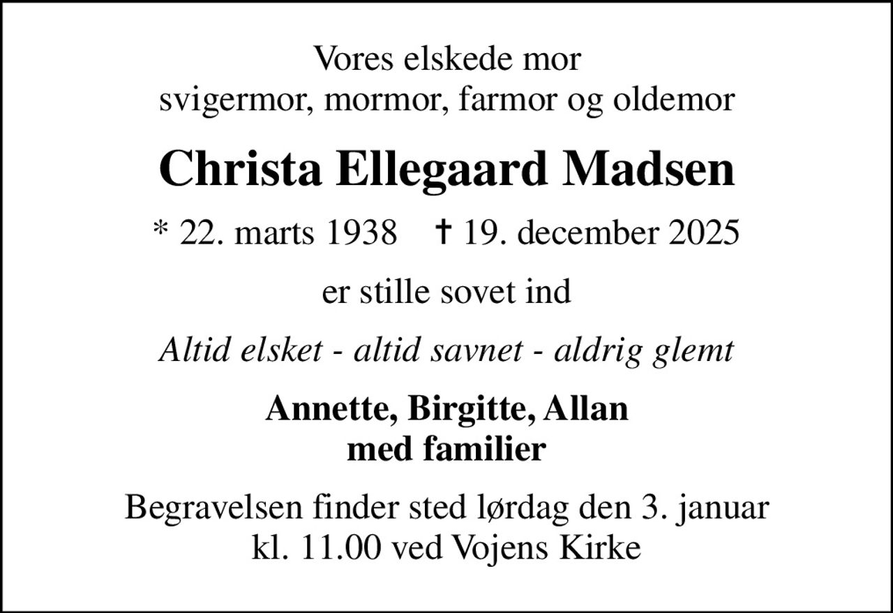 Vores elskede mor svigermor, mormor, farmor og oldemor
Christa Ellegaard Madsen
* 22. marts 1938    ✝ 19. december 2025
er stille sovet ind
Altid elsket - altid savnet - aldrig glemt
Annette, Birgitte, Allan med familier
Begravelsen finder sted lørdag den 3. januar kl. 11.00 ved Vojens Kirke