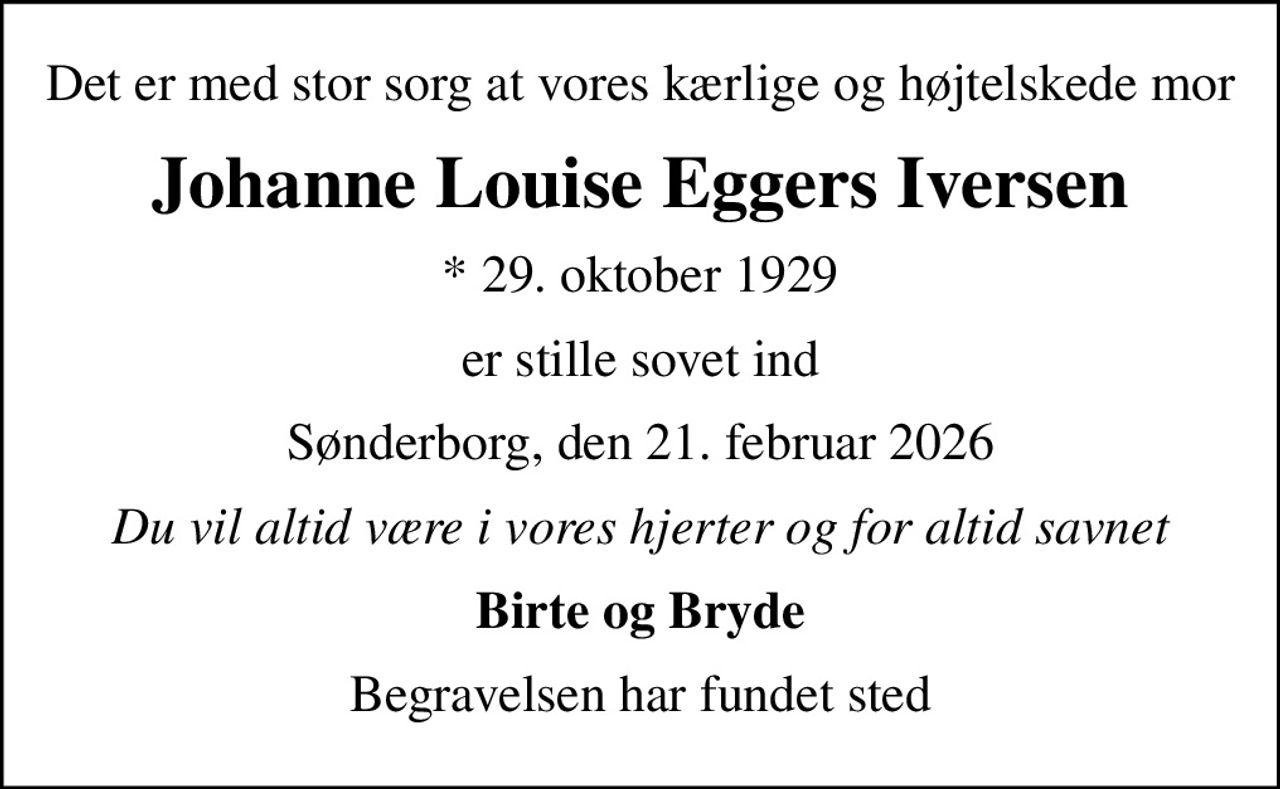 Det er med stor sorg at vores kærlige og højtelskede mor
Johanne Louise Eggers Iversen
* 29. oktober 1929
er stille sovet ind
Sønderborg, den 21. februar 2026
Du vil altid være i vores hjerter og for altid savnet
Birte og Bryde
Begravelsen har fundet sted