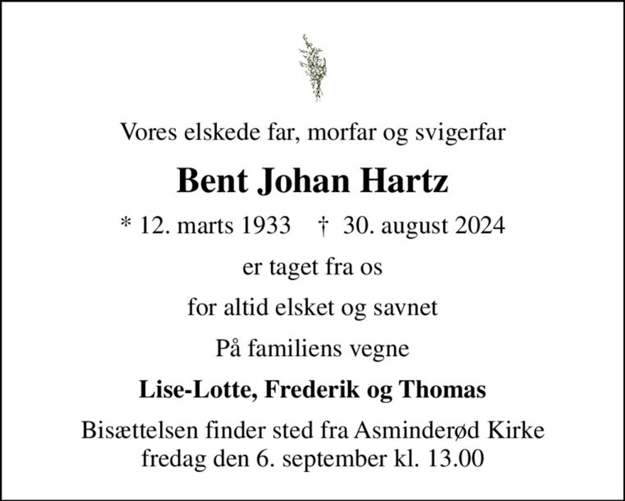 Vores elskede far, morfar og svigerfar
Bent Johan Hartz
* 12. marts 1933    ✝ 30. august 2024
er taget fra os
for altid elsket og savnet
På familiens vegne
Lise-Lotte, Frederik og Thomas
Bisættelsen finder sted fra Asminderød Kirke  fredag den 6. september kl. 13.00