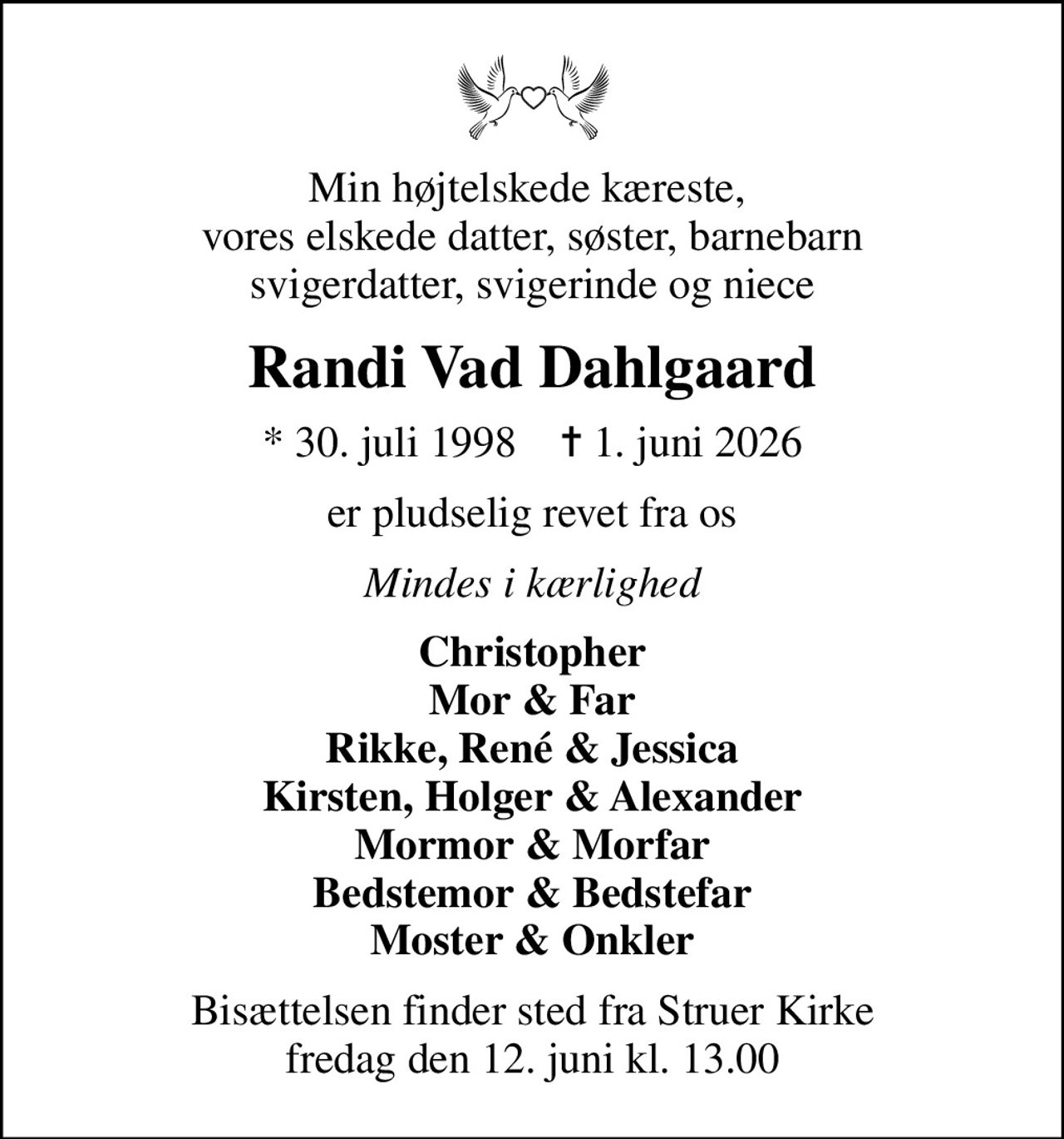 Min højtelskede kæreste,  vores elskede datter, søster, barnebarn svigerdatter, svigerinde og niece
Randi Vad Dahlgaard
* 30. juli 1998    ✝ 1. juni 2026
er pludselig revet fra os
Mindes i kærlighed
Christopher Mor & Far Rikke, René & Jessica Kirsten, Holger & Alexander Mormor & Morfar Bedstemor & Bedstefar Moster & Onkler
Bisættelsen finder sted fra Struer Kirke  fredag den 12. juni kl. 13.00