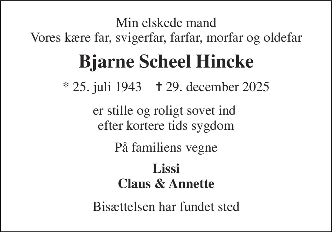 Min elskede mand Vores kære far, svigerfar, farfar, morfar og oldefar 
Bjarne Scheel Hincke 
* 25. juli 1943    ✝ 29. december 2025 
er stille og roligt sovet ind  efter kortere tids sygdom 
På familiens vegne 
Lissi Claus & Annette 
Bisættelsen har fundet sted