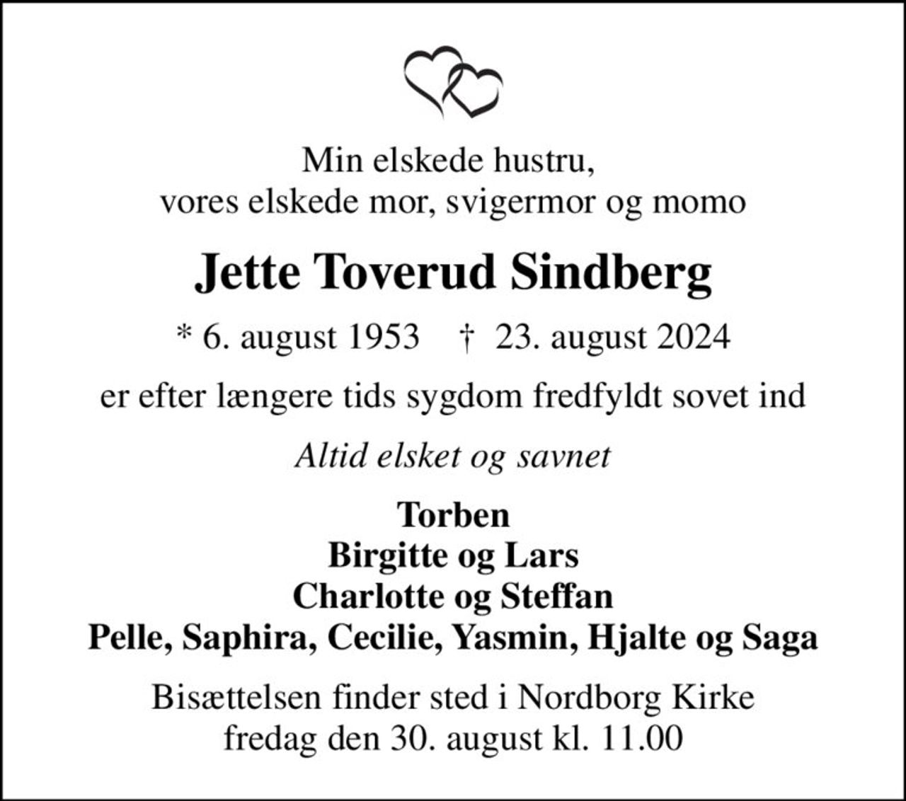Min elskede hustru,  vores elskede mor, svigermor og momo
Jette Toverud Sindberg
* 6. august 1953    ✝ 23. august 2024
er efter længere tids sygdom fredfyldt sovet ind
Altid elsket og savnet
Torben Birgitte og Lars Charlotte og Steffan Pelle, Saphira, Cecilie, Yasmin, Hjalte og Saga
Bisættelsen finder sted i Nordborg Kirke  fredag den 30. august kl. 11.00