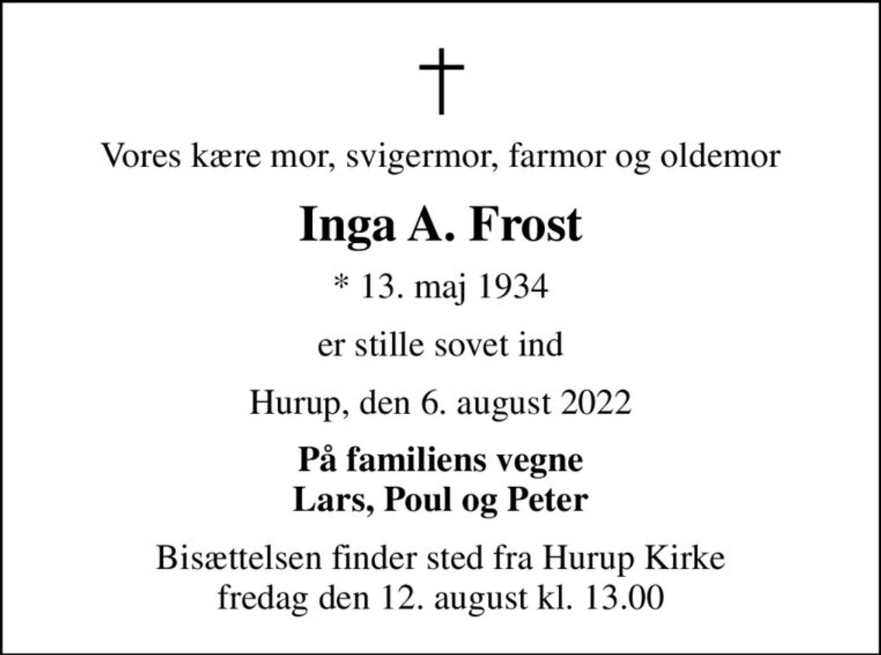 Vores kære mor, svigermor, farmor og oldemor
Inga A. Frost
* 13. maj 1934
er stille sovet ind
Hurup, den 6. august 2022
På familiens vegne Lars, Poul og Peter
Bisættelsen finder sted fra Hurup Kirke  fredag den 12. august kl. 13.00