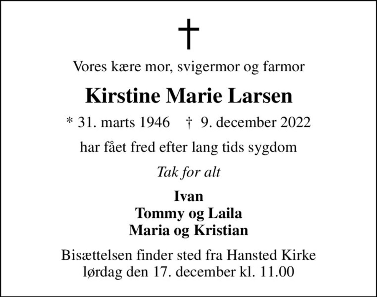 Vores kære mor, svigermor og farmor
Kirstine Marie Larsen
* 31. marts 1946    ✝ 9. december 2022
har fået fred efter lang tids sygdom
Tak for alt
Ivan Tommy og Laila Maria og Kristian
Bisættelsen finder sted fra Hansted Kirke  lørdag den 17. december kl. 11.00