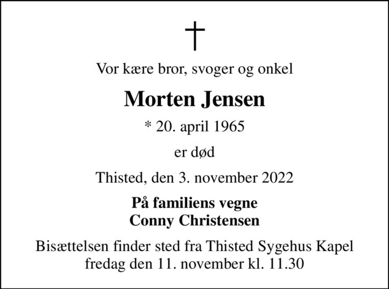 Vor kære bror, svoger og onkel
Morten Jensen
* 20. april 1965
er død
Thisted, den 3. november 2022
På familiens vegne Conny Christensen
Bisættelsen finder sted fra Thisted Sygehus Kapel  fredag den 11. november kl. 11.30