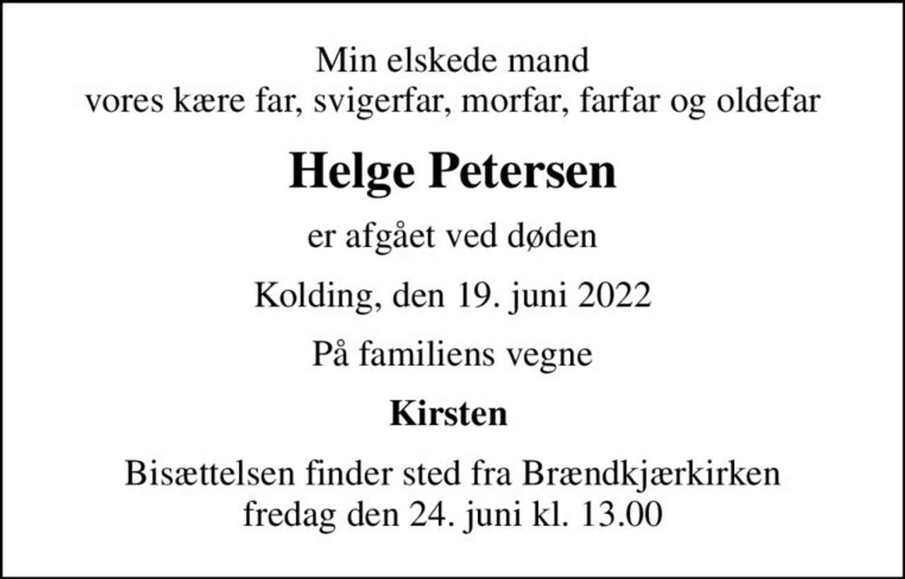 Min elskede mand vores kære far, svigerfar, morfar, farfar og oldefar
Helge Petersen
er afgået ved døden
Kolding, den 19. juni 2022
På familiens vegne
Kirsten 
Bisættelsen finder sted fra Brændkjærkirken  fredag den 24. juni kl. 13.00