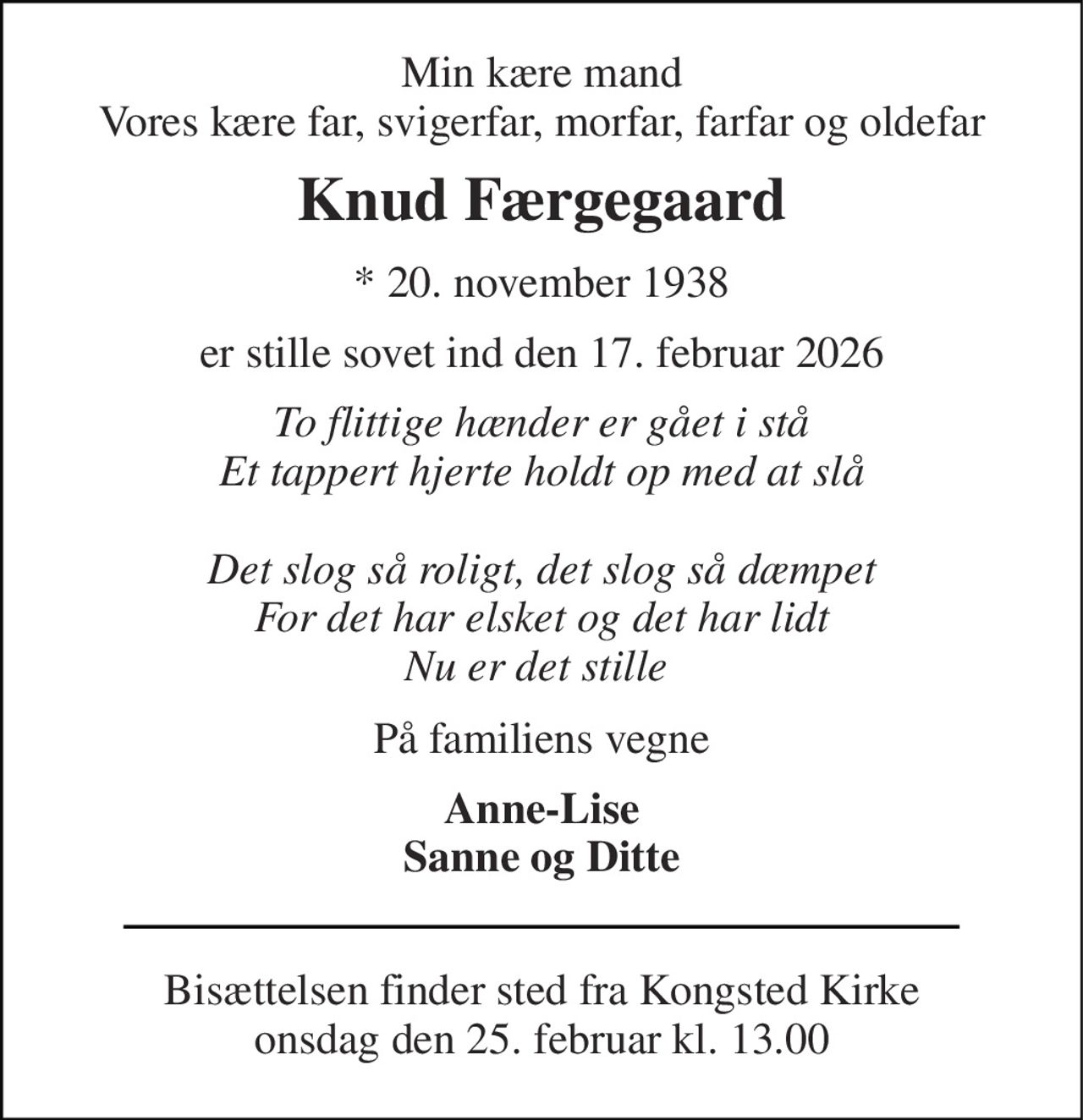 Min kære mand Vores kære far, svigerfar, morfar, farfar og oldefar 
Knud Færgegaard 
*​ 20. november 1938 
er stille sovet ind den 17. februar 2026 
To flittige hænder er gået i stå Et tappert hjerte holdt op med at slå  Det slog så roligt, det slog så dæmpet For det har elsket og det har lidt Nu er det stille  
På familiens vegne 
Anne-Lise Sanne og Ditte 
Bisættelsen​ finder sted fra Kongsted Kirke​ onsdag den 25. februar​ kl. 13.00