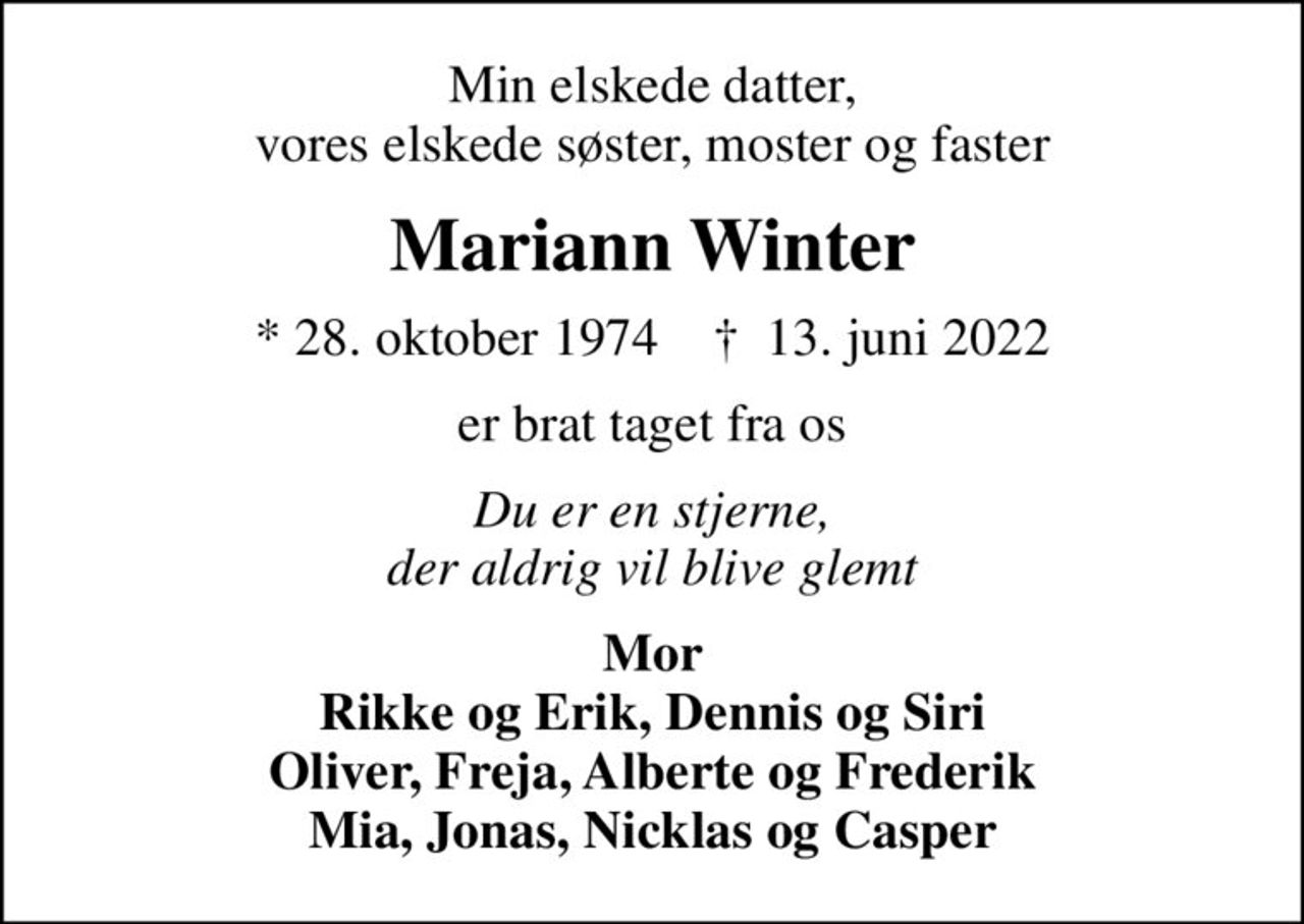 Min elskede datter, vores elskede søster, moster og faster
Mariann Winter
* 28. oktober 1974    ✝ 13. juni 2022
er brat taget fra os
Du er en stjerne, der aldrig vil blive glemt
Mor Rikke og Erik, Dennis og Siri Oliver, Freja, Alberte og Frederik Mia, Jonas, Nicklas og Casper