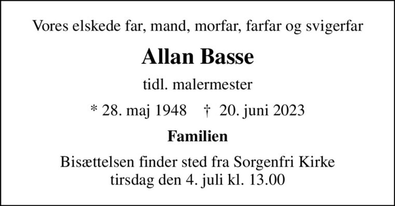 Vores elskede far, mand, morfar, farfar og svigerfar
Allan Basse
tidl. malermester
* 28. maj 1948    ✝ 20. juni 2023
Familien
Bisættelsen finder sted fra Sorgenfri Kirke  tirsdag den 4. juli kl. 13.00
