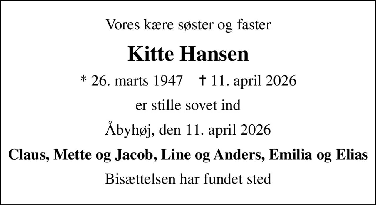 Vores kære søster og faster
Kitte Hansen
* 26. marts 1947    ✝ 11. april 2026
er stille sovet ind
Åbyhøj, den 11. april 2026
Claus, Mette og Jacob, Line og Anders, Emilia og Elias
Bisættelsen har fundet sted