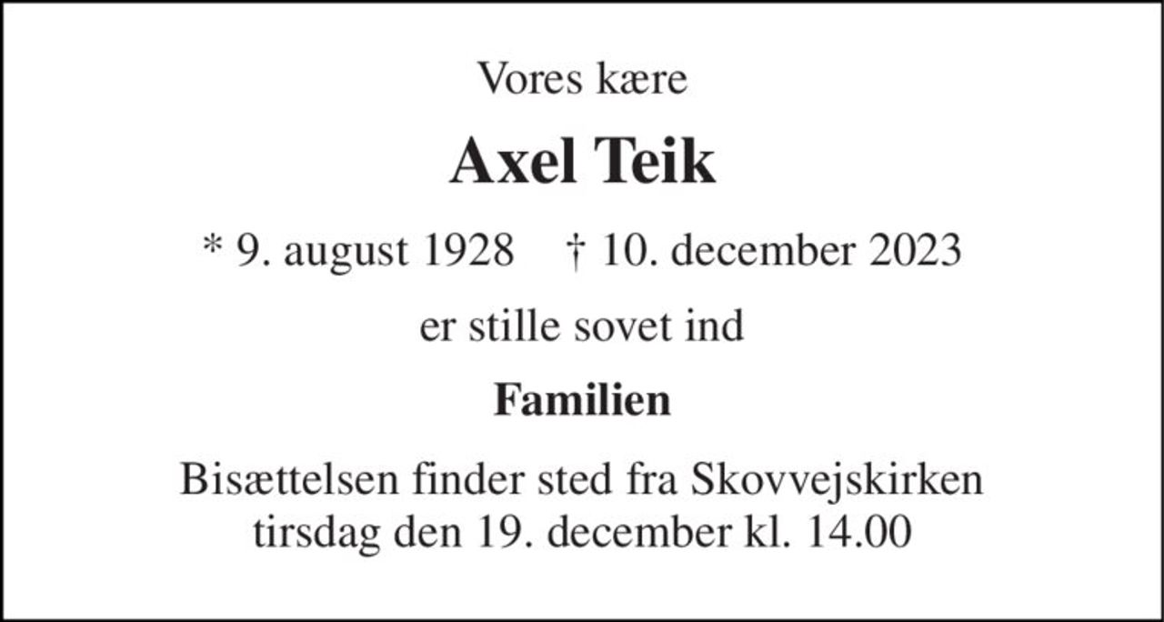 Vores kære 
Axel Teik 
*​ 9. august 1928​    †​ 10. december 2023 
er stille sovet ind 
Familien 
Bisættelsen​ finder sted fra Skovvejskirken​ tirsdag den 19. december​ kl. 14.00