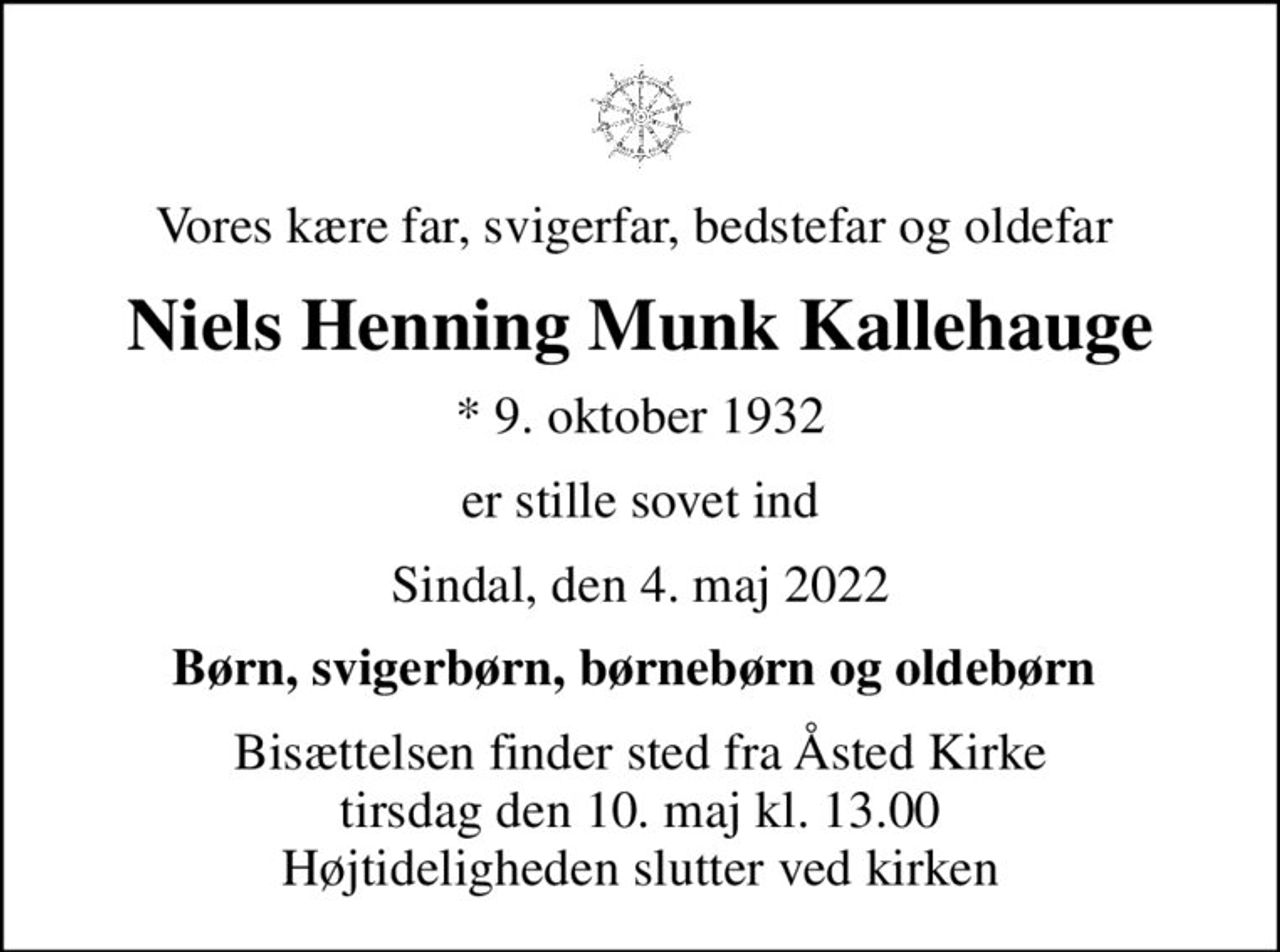 Vores kære far, svigerfar, bedstefar og oldefar 
Niels Henning Munk Kallehauge
* 9. oktober 1932
er stille sovet ind
Sindal, den 4. maj 2022
Børn, svigerbørn, børnebørn og oldebørn 
Bisættelsen finder sted fra Åsted Kirke  tirsdag den 10. maj kl. 13.00  Højtideligheden slutter ved kirken